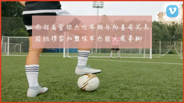 西部高管称杰伦布朗与约基奇完美搭档穆雷加盟绿军也能大展拳脚