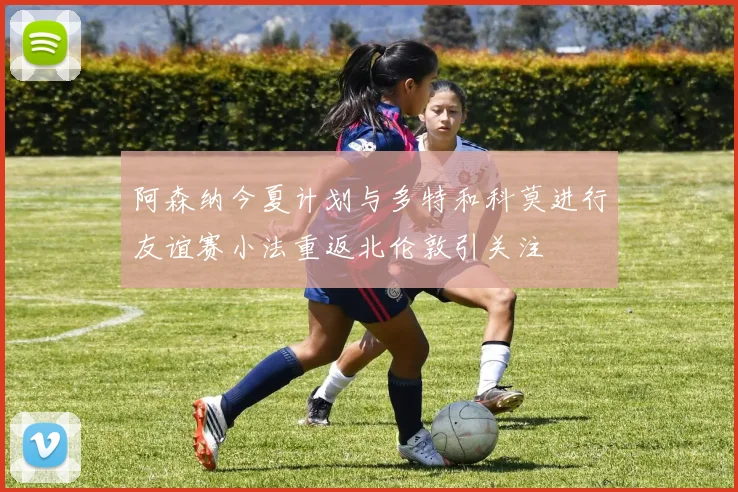 阿森纳今夏计划与多特和科莫进行友谊赛小法重返北伦敦引关注