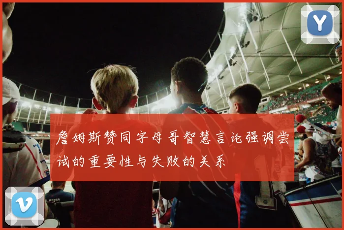詹姆斯赞同字母哥智慧言论强调尝试的重要性与失败的关系