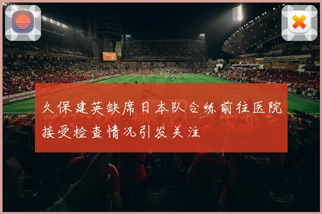 久保建英缺席日本队合练前往医院接受检查情况引发关注