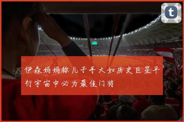 伊森妈妈称儿子手大如历史巨星平行宇宙中必为最佳门将