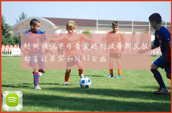 特纳调侃字母哥爱迟到波蒂斯反驳称言过其实如同AI合成