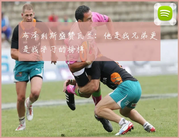 布泽利斯盛赞瓦兰：他是我兄弟更是我学习的榜样