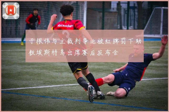 于根伟与主裁判争论被红牌罚下助教埃斯特乌出席赛后发布会