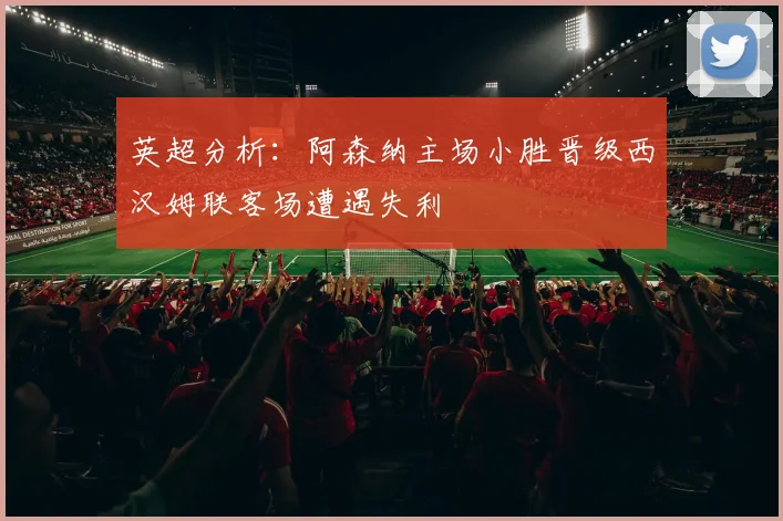 英超分析：阿森纳主场小胜晋级西汉姆联客场遭遇失利