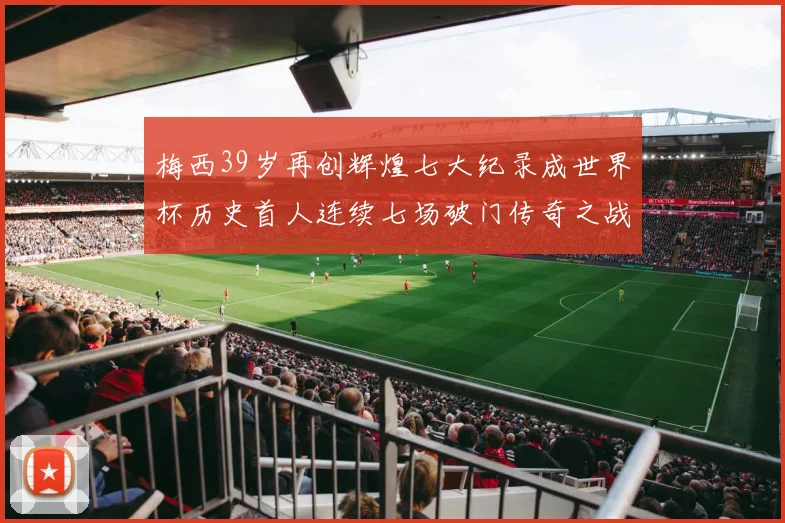 梅西39岁再创辉煌七大纪录成世界杯历史首人连续七场破门传奇之战