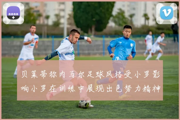 贝莱蒂称内马尔足球风格受小罗影响小罗在训练中展现出色努力精神