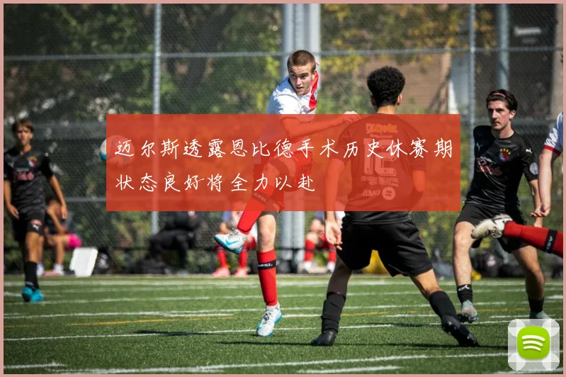 迈尔斯透露恩比德手术历史休赛期状态良好将全力以赴