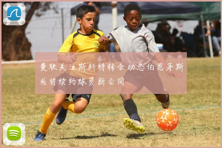 曼联关注斯科特转会动态伯恩茅斯或将续约球员新合同