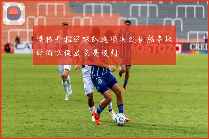 博格丹推迟球队选项决定快船争取时间以促成交易谈判