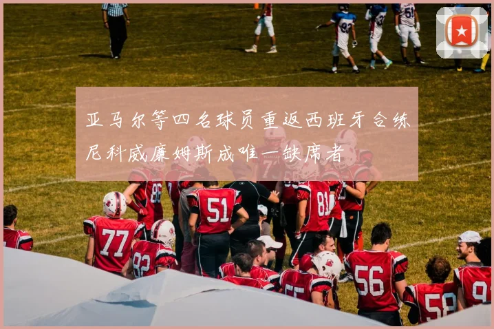 亚马尔等四名球员重返西班牙合练尼科威廉姆斯成唯一缺席者