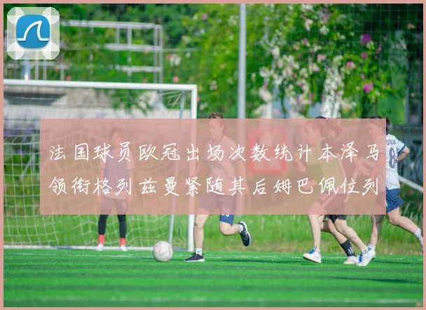 法国球员欧冠出场次数统计本泽马领衔格列兹曼紧随其后姆巴佩位列第五